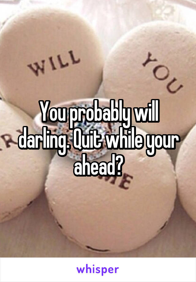 You probably will darling. Quit while your ahead?