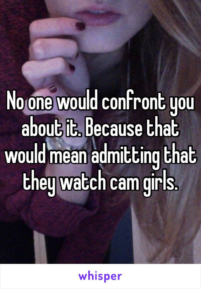 No one would confront you about it. Because that would mean admitting that they watch cam girls.