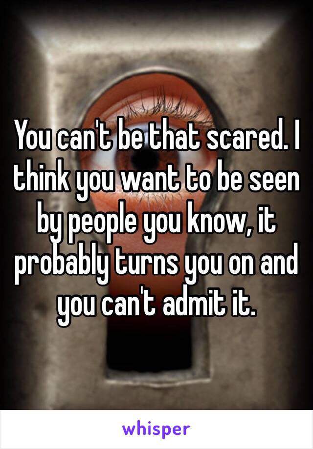 You can't be that scared. I think you want to be seen by people you know, it probably turns you on and you can't admit it.