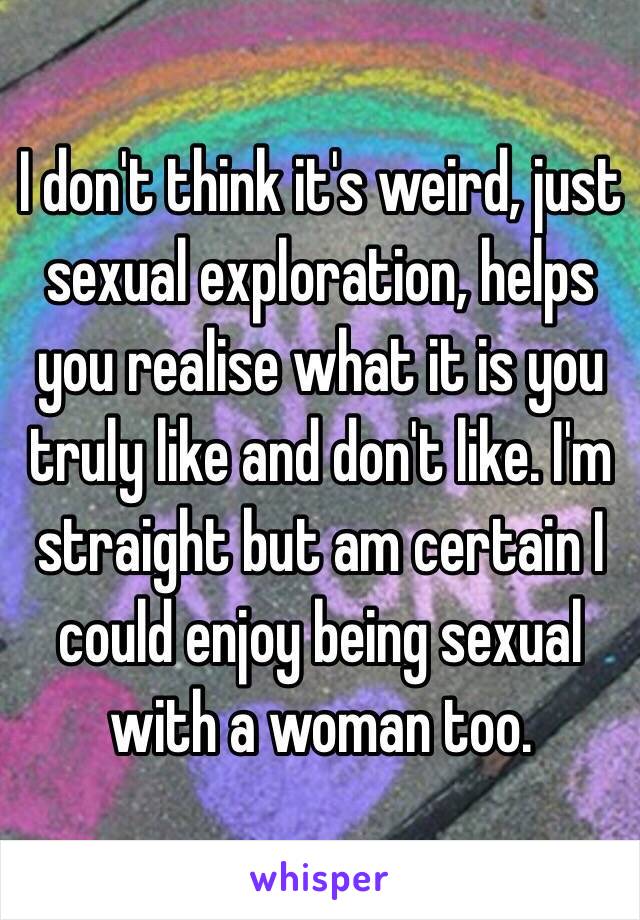 I don't think it's weird, just sexual exploration, helps you realise what it is you truly like and don't like. I'm straight but am certain I could enjoy being sexual with a woman too. 