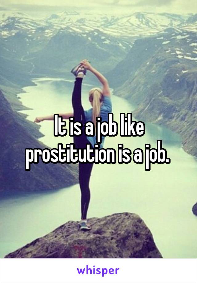 It is a job like prostitution is a job. 