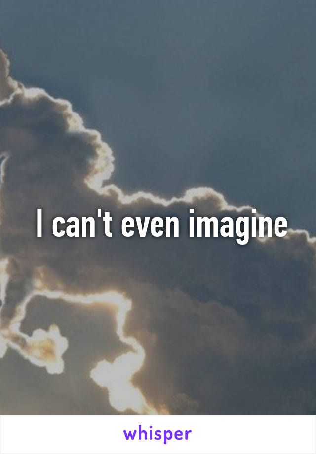  I can't even imagine