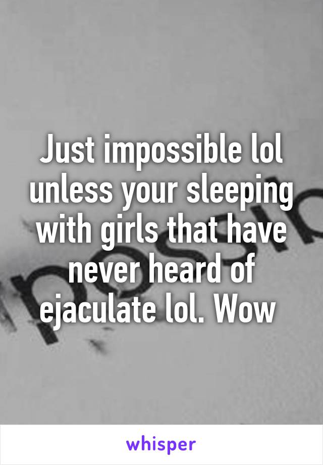 Just impossible lol unless your sleeping with girls that have never heard of ejaculate lol. Wow 