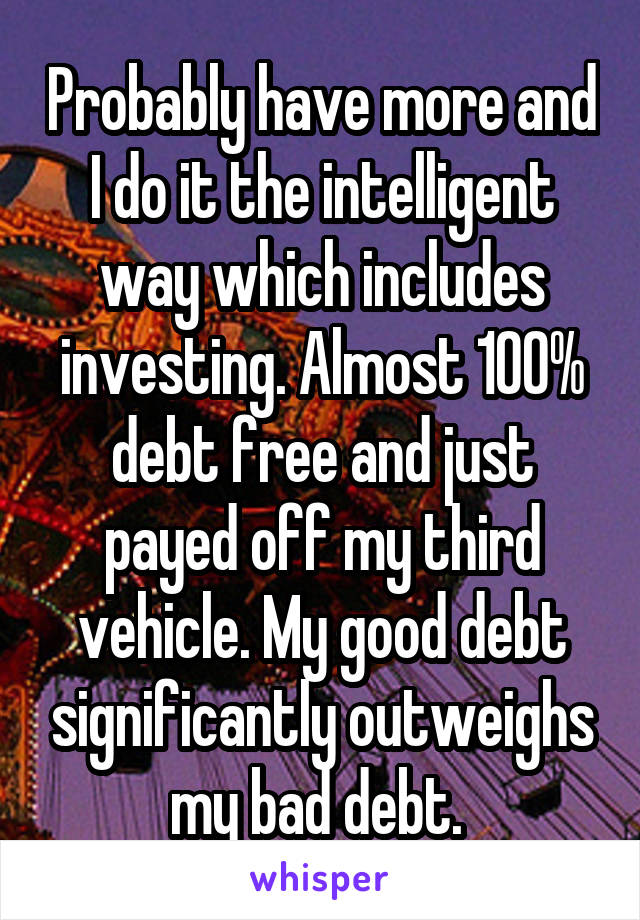 Probably have more and I do it the intelligent way which includes investing. Almost 100% debt free and just payed off my third vehicle. My good debt significantly outweighs my bad debt. 