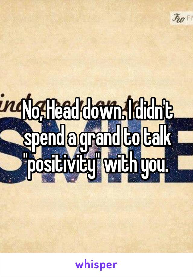 No, Head down. I didn't spend a grand to talk "positivity" with you. 