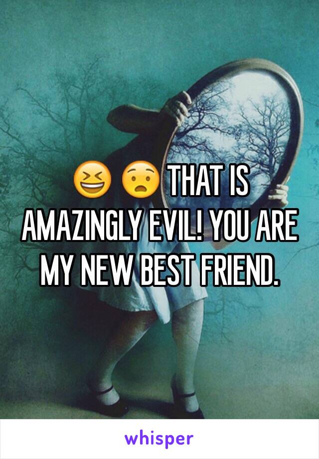 😆 😧 THAT IS AMAZINGLY EVIL! YOU ARE MY NEW BEST FRIEND.