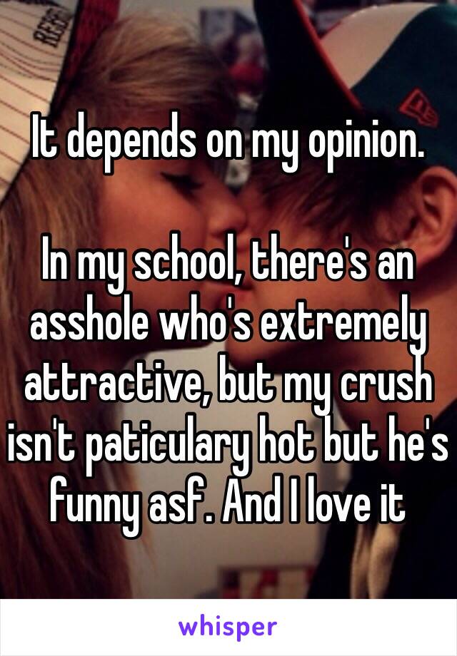 It depends on my opinion.

In my school, there's an asshole who's extremely attractive, but my crush isn't paticulary hot but he's funny asf. And I love it