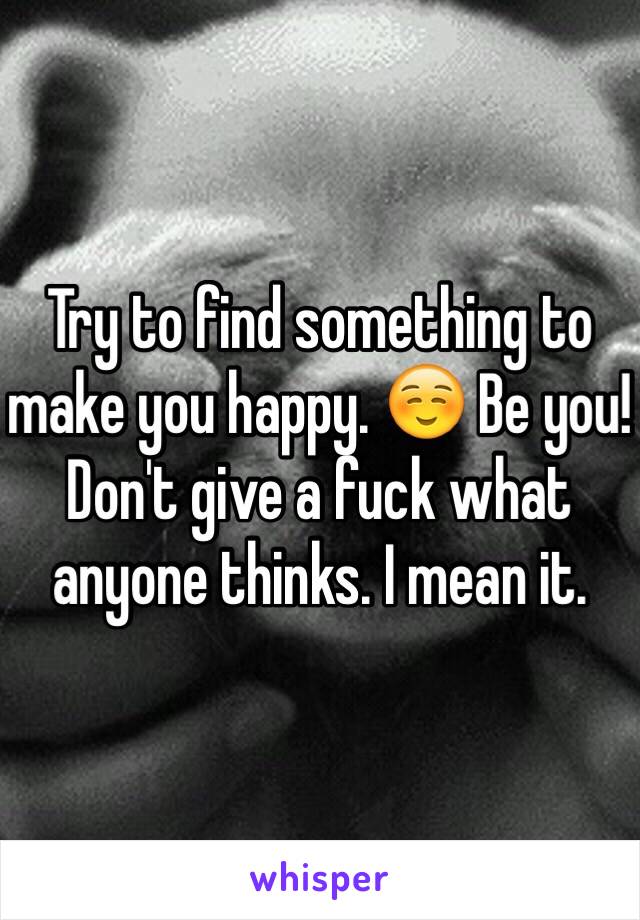 Try to find something to make you happy. ☺️ Be you! Don't give a fuck what anyone thinks. I mean it. 