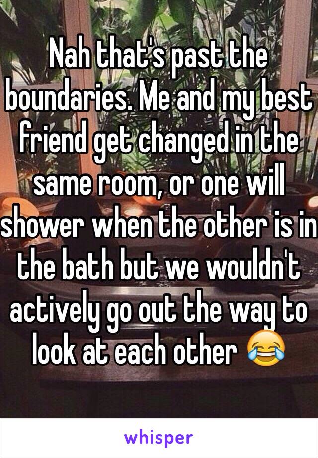 Nah that's past the boundaries. Me and my best friend get changed in the same room, or one will shower when the other is in the bath but we wouldn't actively go out the way to look at each other 😂