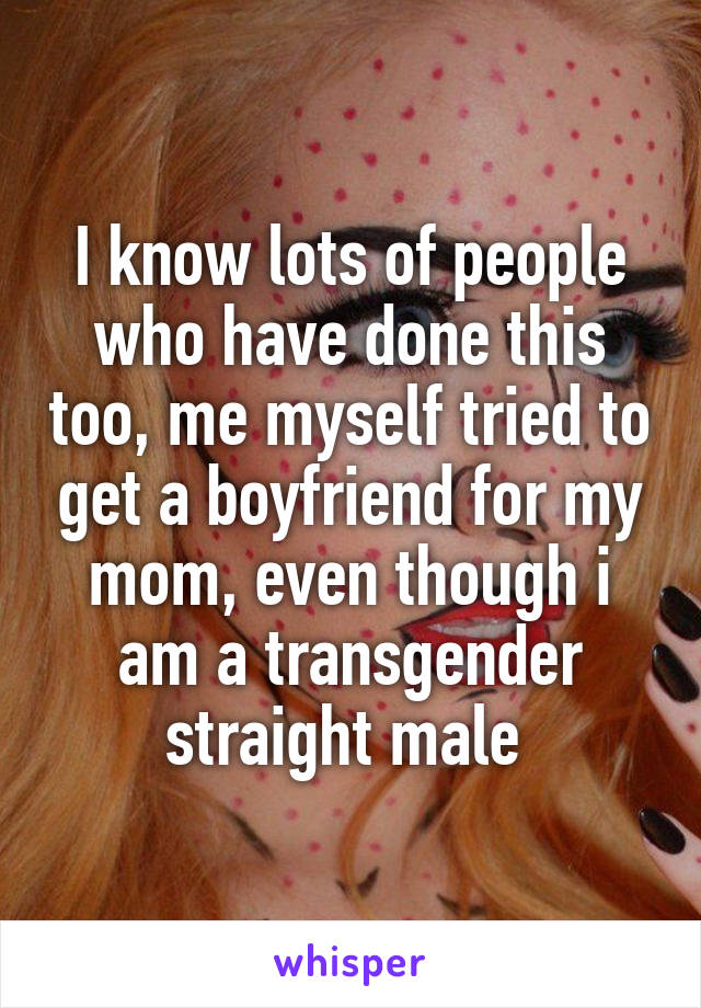 I know lots of people who have done this too, me myself tried to get a boyfriend for my mom, even though i am a transgender straight male 