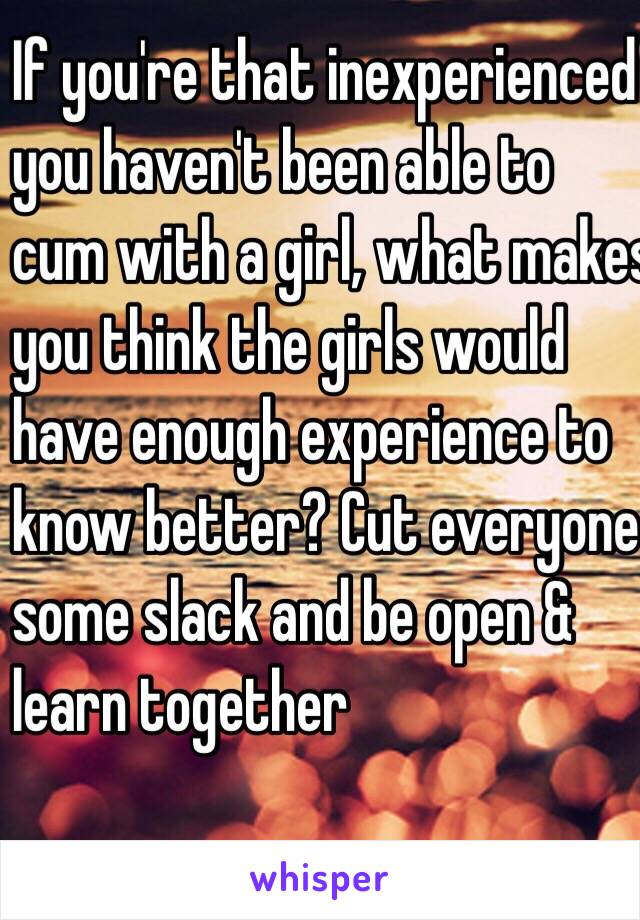 If you're that inexperienced
you haven't been able to 
cum with a girl, what makes 
you think the girls would 
have enough experience to 
know better? Cut everyone 
some slack and be open & 
learn together