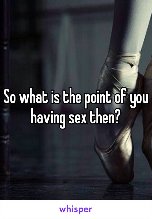 So what is the point of you having sex then?