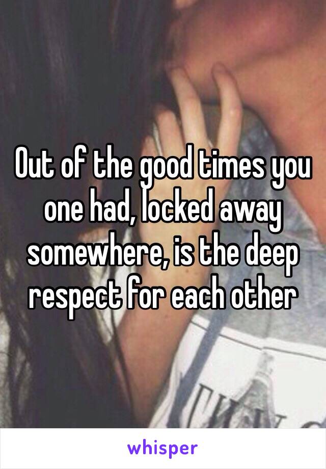 Out of the good times you one had, locked away somewhere, is the deep respect for each other 