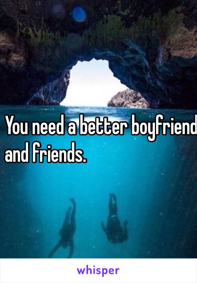 You need a better boyfriend 
and friends. 