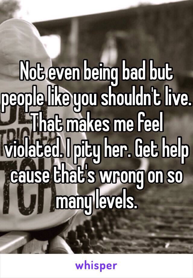 Not even being bad but people like you shouldn't live. That makes me feel violated. I pity her. Get help cause that's wrong on so many levels. 