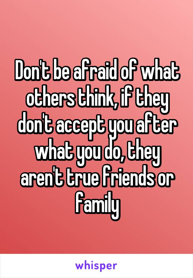 Don't be afraid of what others think, if they don't accept you after what you do, they aren't true friends or family