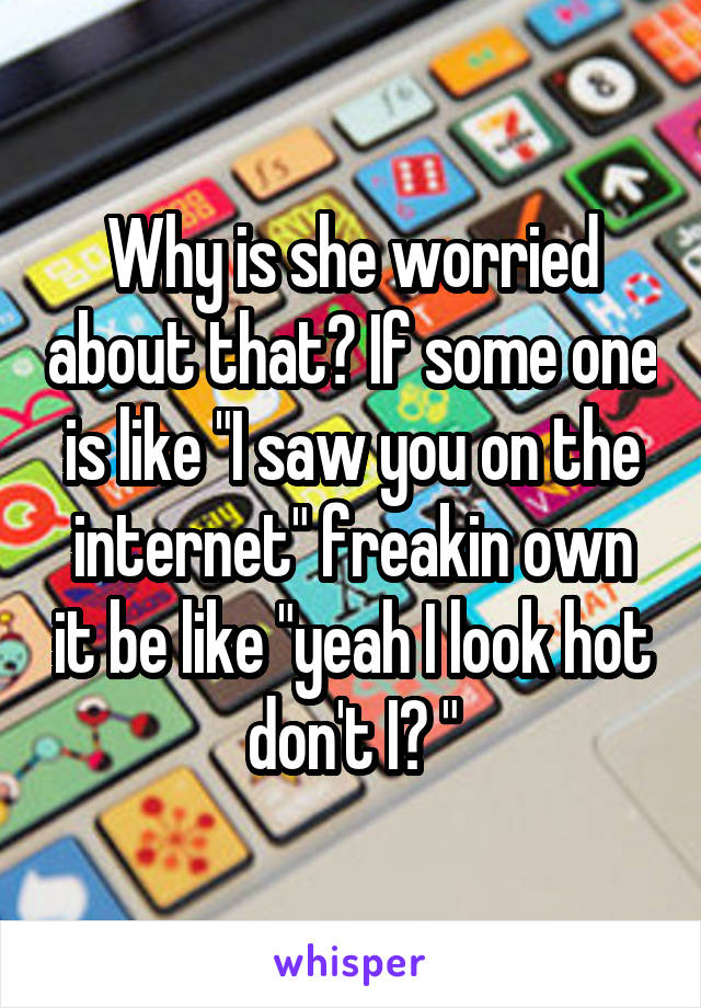 Why is she worried about that? If some one is like "I saw you on the internet" freakin own it be like "yeah I look hot don't I? "