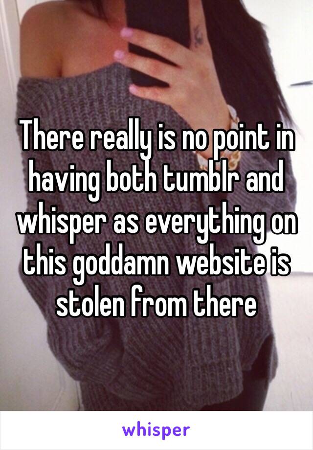 There really is no point in having both tumblr and whisper as everything on this goddamn website is stolen from there