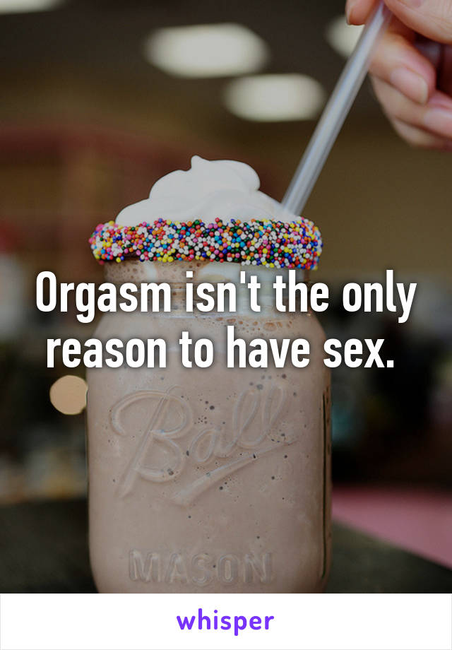 Orgasm isn't the only reason to have sex. 