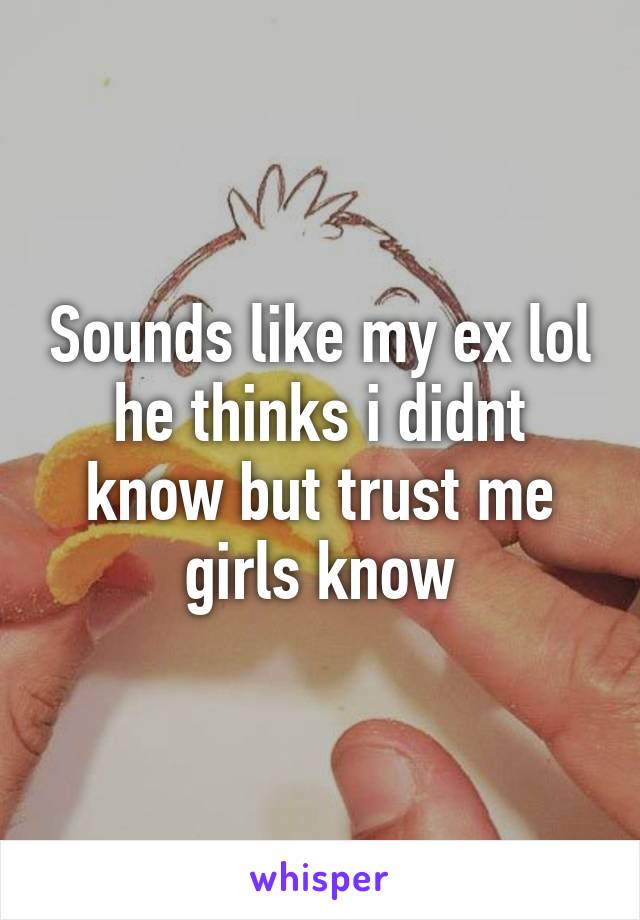 Sounds like my ex lol he thinks i didnt know but trust me girls know