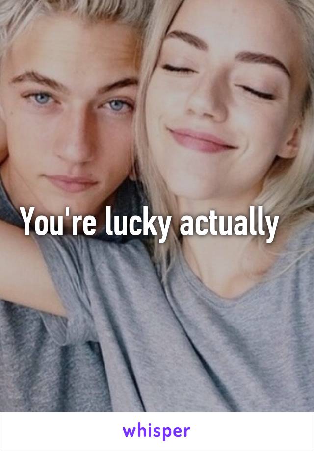 You're lucky actually  