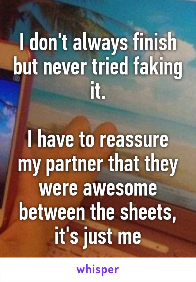 I don't always finish but never tried faking it.

I have to reassure my partner that they were awesome between the sheets, it's just me