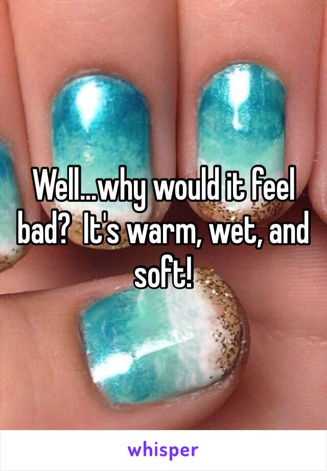 Well...why would it feel bad?  It's warm, wet, and soft!