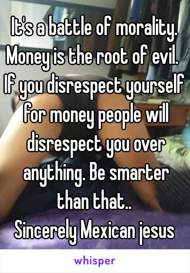 It's a battle of morality. Money is the root of evil.  
If you disrespect yourself for money people will disrespect you over anything. Be smarter than that.. 
Sincerely Mexican jesus