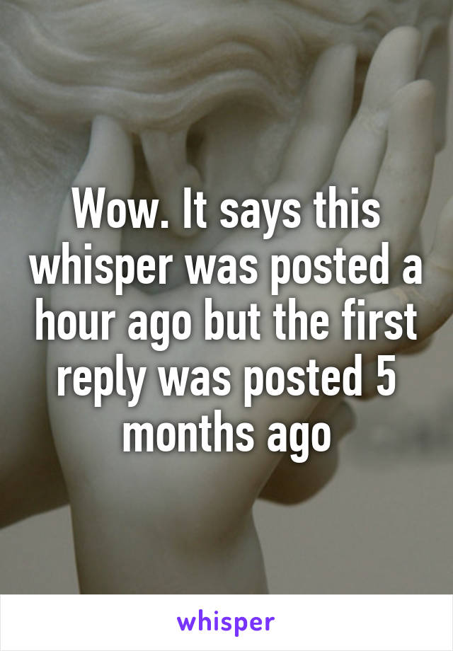 Wow. It says this whisper was posted a hour ago but the first reply was posted 5 months ago