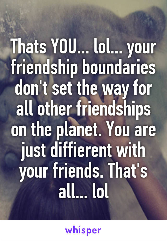 Thats YOU... lol... your friendship boundaries don't set the way for all other friendships on the planet. You are just diffierent with your friends. That's all... lol