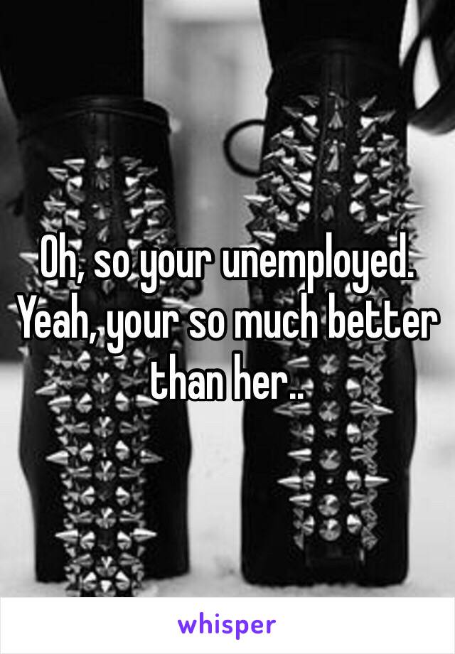 Oh, so your unemployed. Yeah, your so much better than her..