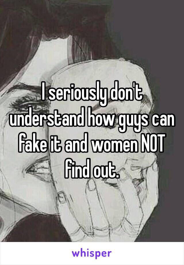 I seriously don't understand how guys can fake it and women NOT find out. 