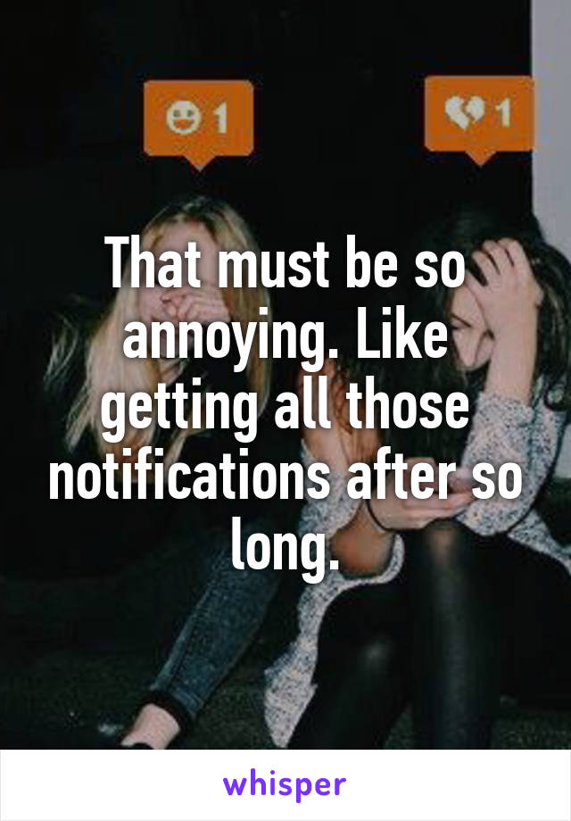 That must be so annoying. Like getting all those notifications after so long.