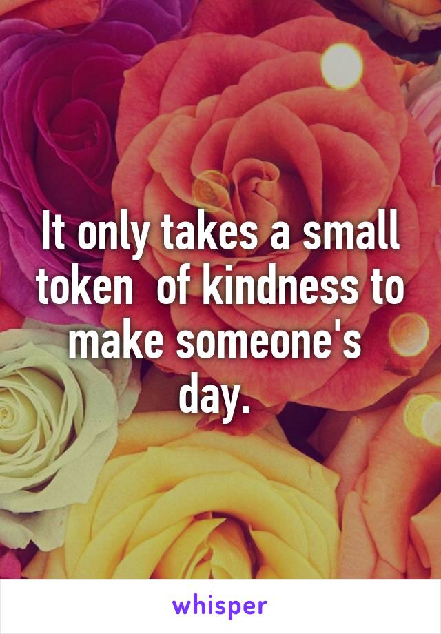 It only takes a small token  of kindness to make someone's  day. 