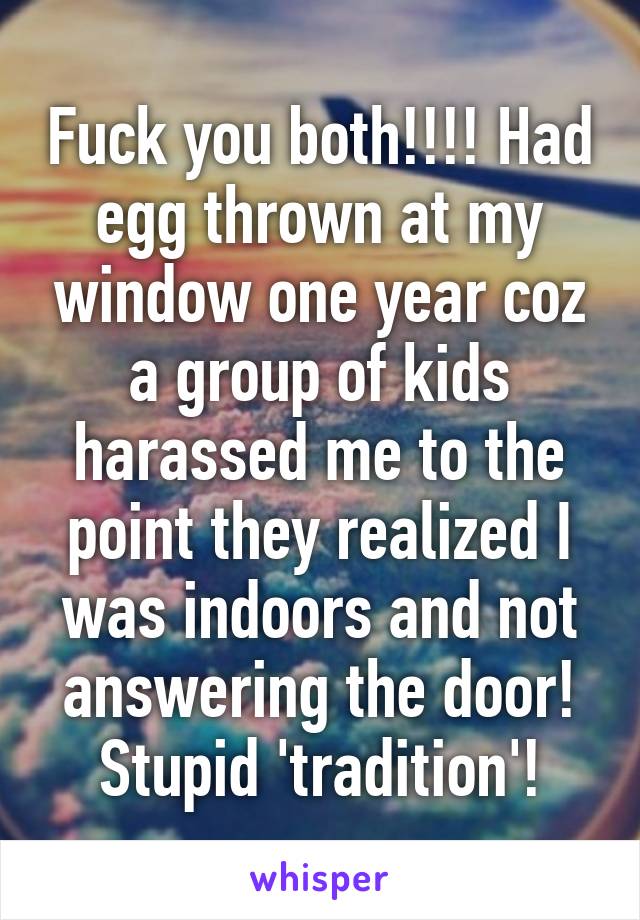 Fuck you both!!!! Had egg thrown at my window one year coz a group of kids harassed me to the point they realized I was indoors and not answering the door! Stupid 'tradition'!