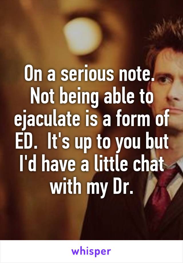 On a serious note.  Not being able to ejaculate is a form of ED.  It's up to you but I'd have a little chat with my Dr.