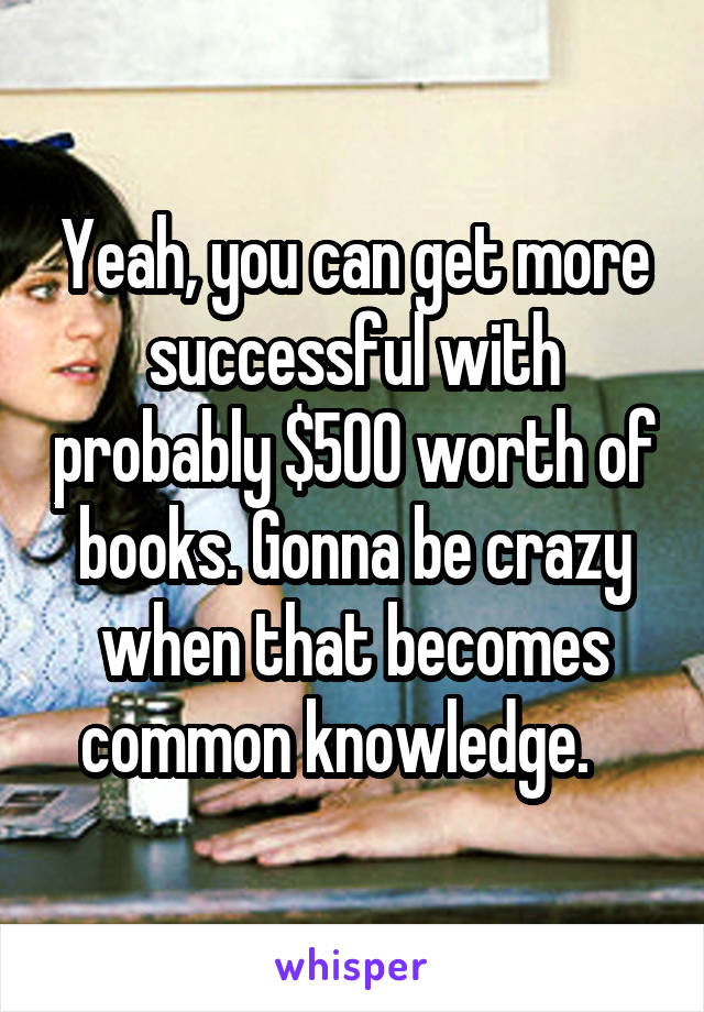 Yeah, you can get more successful with probably $500 worth of books. Gonna be crazy when that becomes common knowledge.   