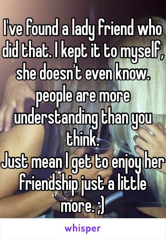 I've found a lady friend who did that. I kept it to myself, she doesn't even know. people are more understanding than you think.
Just mean I get to enjoy her friendship just a little more. ;)