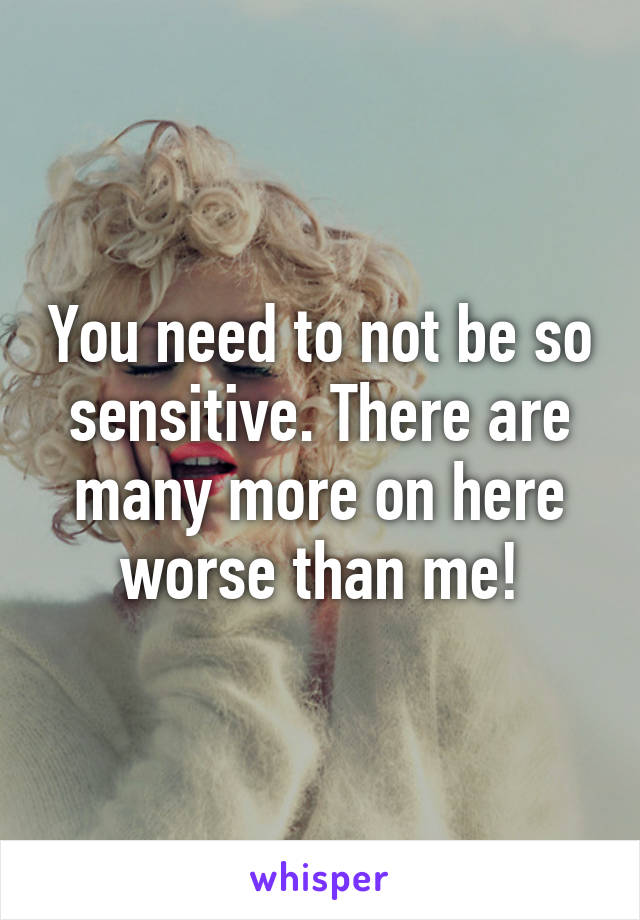 You need to not be so sensitive. There are many more on here worse than me!