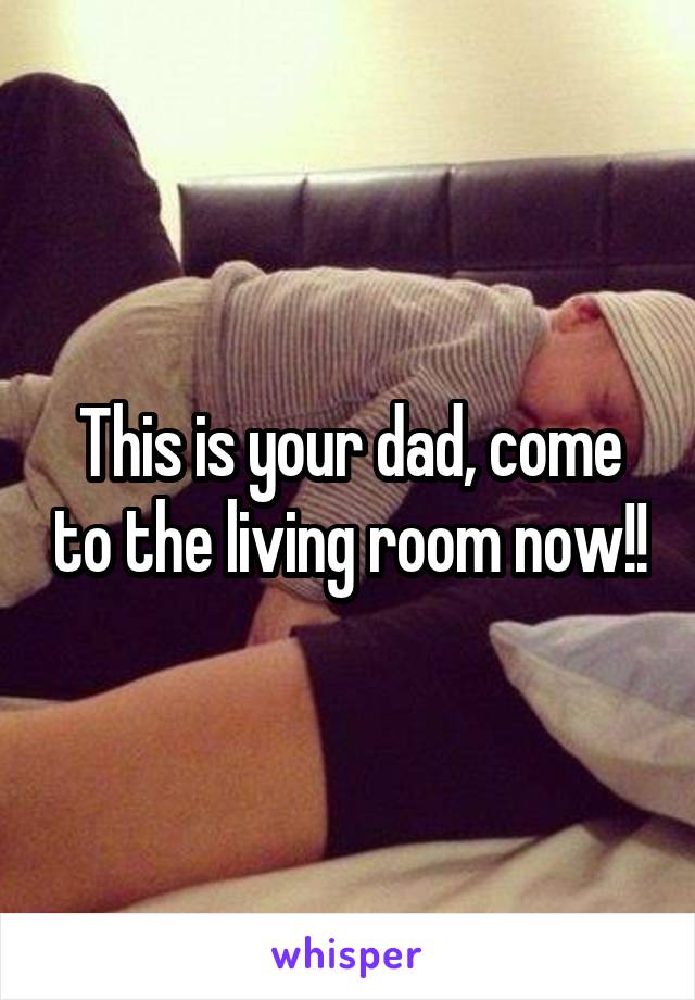 This is your dad, come to the living room now!!