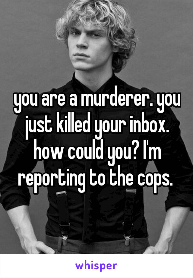 you are a murderer. you just killed your inbox. how could you? I'm reporting to the cops. 