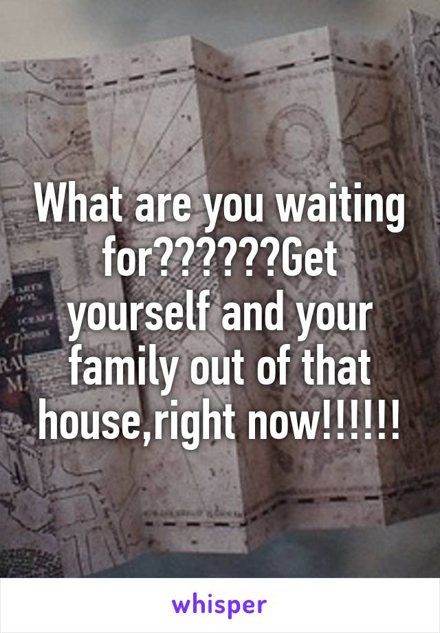 What are you waiting for??????Get yourself and your family out of that house,right now!!!!!!