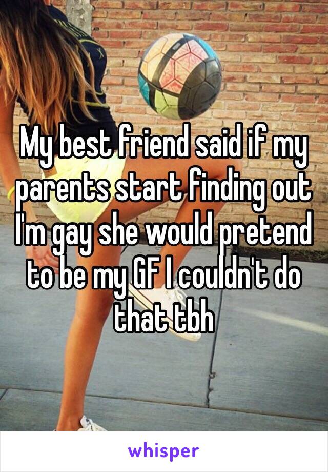 My best friend said if my parents start finding out I'm gay she would pretend to be my GF I couldn't do that tbh