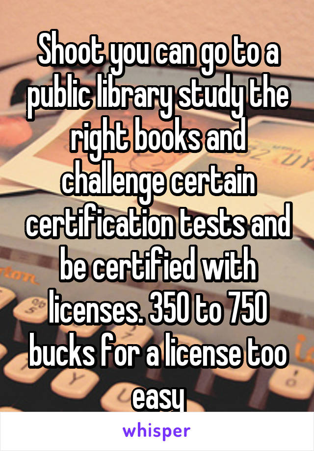 Shoot you can go to a public library study the right books and challenge certain certification tests and be certified with licenses. 350 to 750 bucks for a license too easy