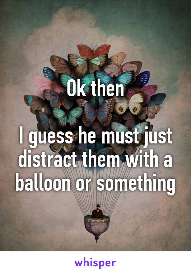 Ok then

I guess he must just distract them with a balloon or something