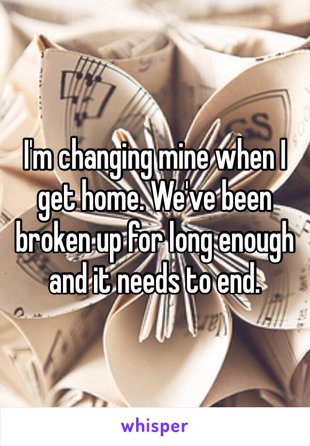 I'm changing mine when I get home. We've been broken up for long enough and it needs to end. 