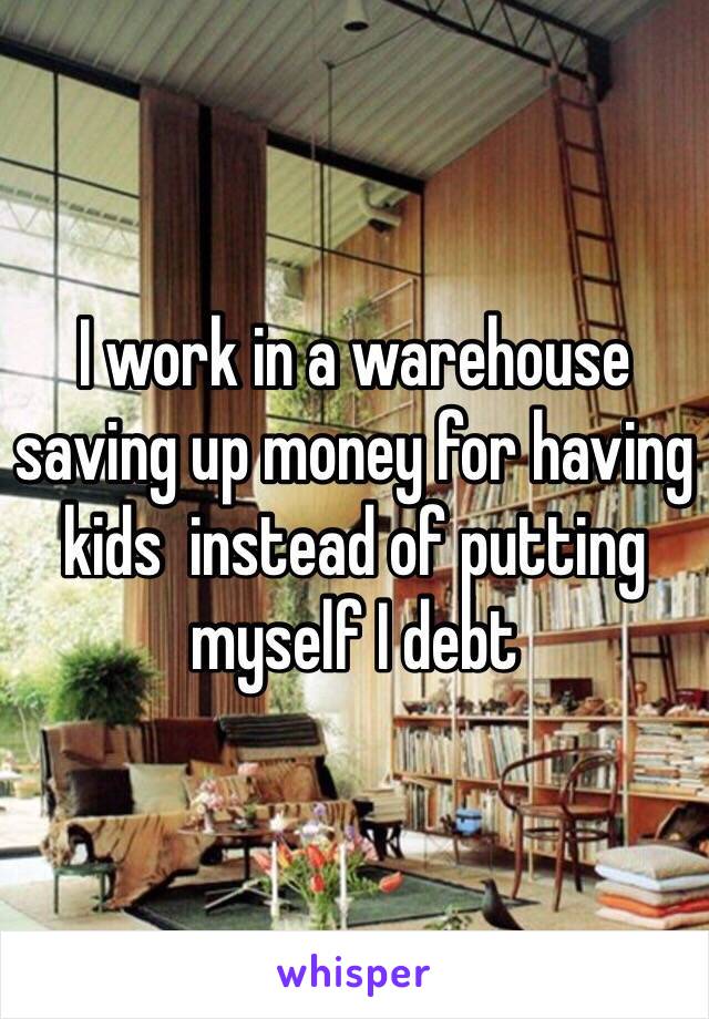 I work in a warehouse saving up money for having kids  instead of putting myself I debt 