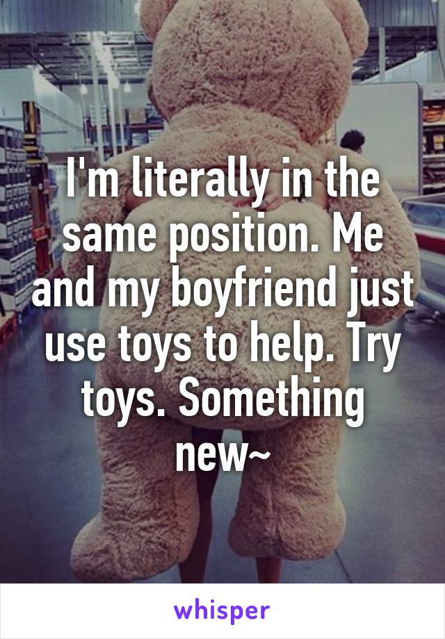 I'm literally in the same position. Me and my boyfriend just use toys to help. Try toys. Something new~