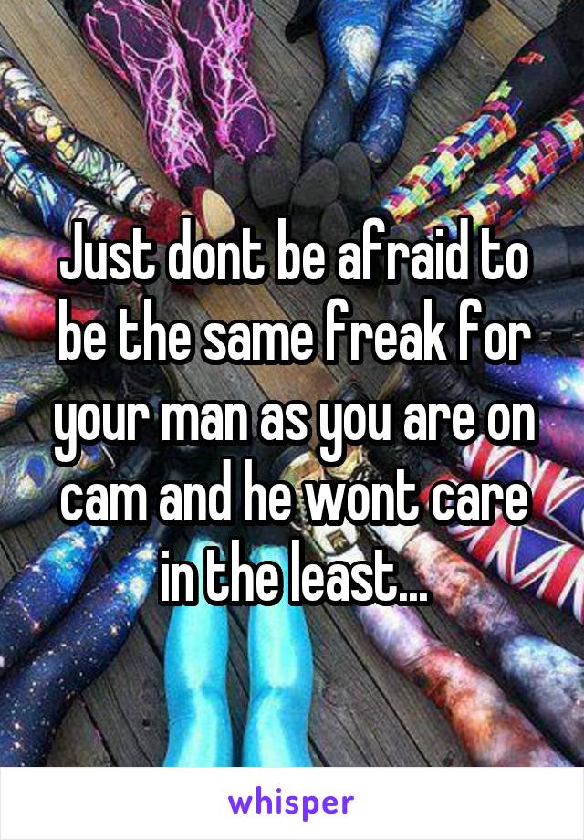 Just dont be afraid to be the same freak for your man as you are on cam and he wont care in the least...