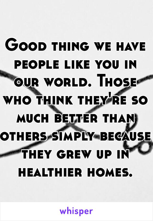 Good thing we have people like you in our world. Those who think they're so much better than others simply because they grew up in healthier homes. 